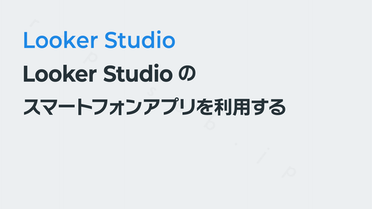 Looker Studioのスマートフォンアプリ(iOS/Android対応)を利用する