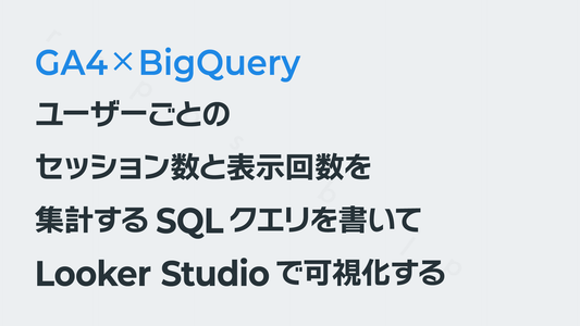 ユーザーごとのセッション数と表示回数を集計するSQLクエリを書いてLooker Studioで可視化する｜BigQuery