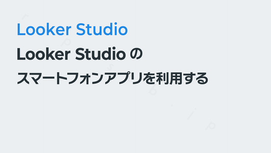 Looker Studioのスマートフォンアプリ（iOS／Android対応）を利用する