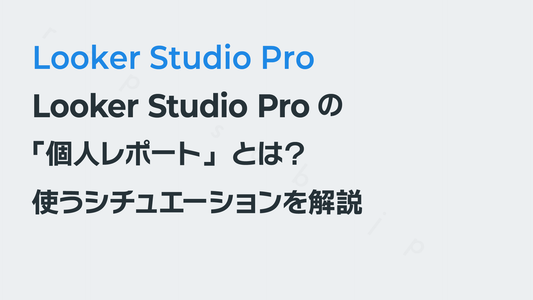 Looker Studio Proの「個人レポート」とは？　使うシチュエーションを解説